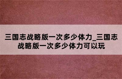 三国志战略版一次多少体力_三国志战略版一次多少体力可以玩