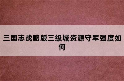 三国志战略版三级城资源守军强度如何