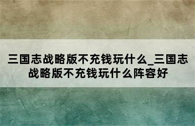 三国志战略版不充钱玩什么_三国志战略版不充钱玩什么阵容好