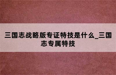 三国志战略版专证特技是什么_三国志专属特技