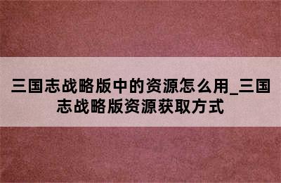 三国志战略版中的资源怎么用_三国志战略版资源获取方式