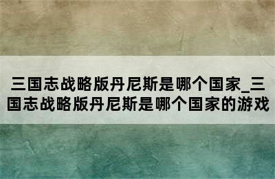 三国志战略版丹尼斯是哪个国家_三国志战略版丹尼斯是哪个国家的游戏