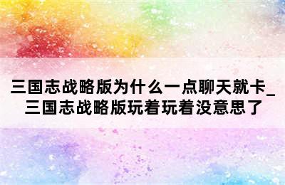 三国志战略版为什么一点聊天就卡_三国志战略版玩着玩着没意思了