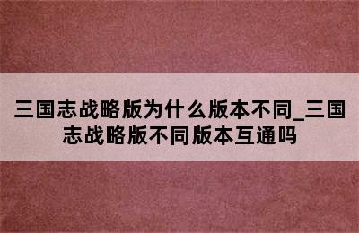 三国志战略版为什么版本不同_三国志战略版不同版本互通吗