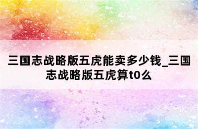 三国志战略版五虎能卖多少钱_三国志战略版五虎算t0么