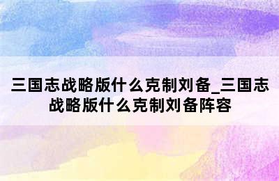 三国志战略版什么克制刘备_三国志战略版什么克制刘备阵容