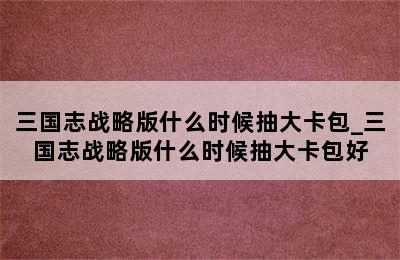 三国志战略版什么时候抽大卡包_三国志战略版什么时候抽大卡包好