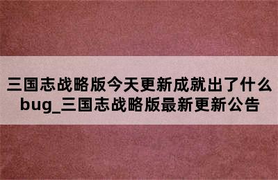 三国志战略版今天更新成就出了什么bug_三国志战略版最新更新公告