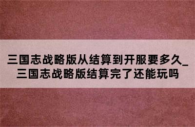 三国志战略版从结算到开服要多久_三国志战略版结算完了还能玩吗