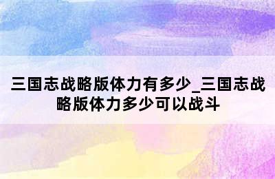 三国志战略版体力有多少_三国志战略版体力多少可以战斗