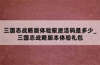 三国志战略版体验服激活码是多少_三国志战略版本体验礼包