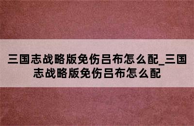 三国志战略版免伤吕布怎么配_三国志战略版免伤吕布怎么配