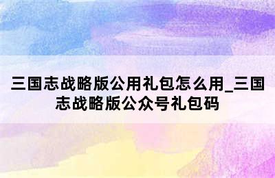 三国志战略版公用礼包怎么用_三国志战略版公众号礼包码