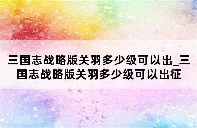 三国志战略版关羽多少级可以出_三国志战略版关羽多少级可以出征