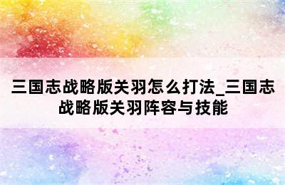 三国志战略版关羽怎么打法_三国志战略版关羽阵容与技能