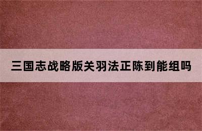 三国志战略版关羽法正陈到能组吗