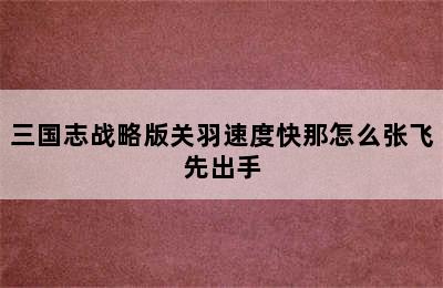 三国志战略版关羽速度快那怎么张飞先出手