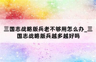 三国志战略版兵老不够用怎么办_三国志战略版兵越多越好吗