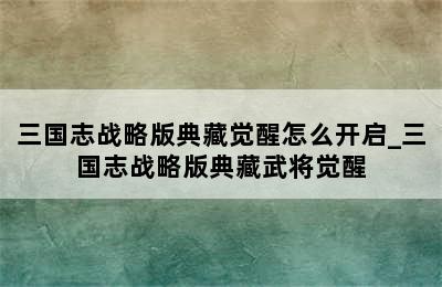 三国志战略版典藏觉醒怎么开启_三国志战略版典藏武将觉醒