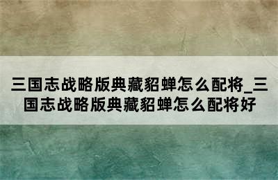 三国志战略版典藏貂蝉怎么配将_三国志战略版典藏貂蝉怎么配将好