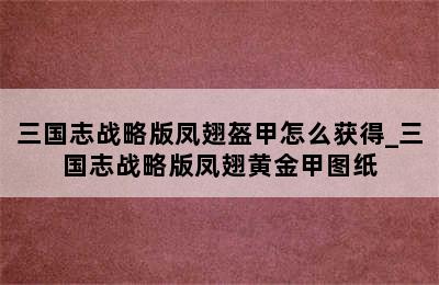 三国志战略版凤翅盔甲怎么获得_三国志战略版凤翅黄金甲图纸