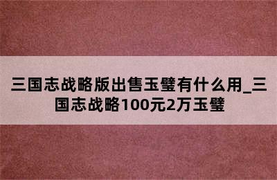 三国志战略版出售玉璧有什么用_三国志战略100元2万玉璧