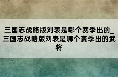 三国志战略版刘表是哪个赛季出的_三国志战略版刘表是哪个赛季出的武将