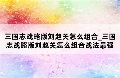 三国志战略版刘赵关怎么组合_三国志战略版刘赵关怎么组合战法最强