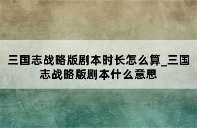 三国志战略版剧本时长怎么算_三国志战略版剧本什么意思