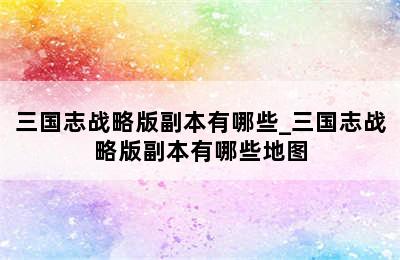 三国志战略版副本有哪些_三国志战略版副本有哪些地图