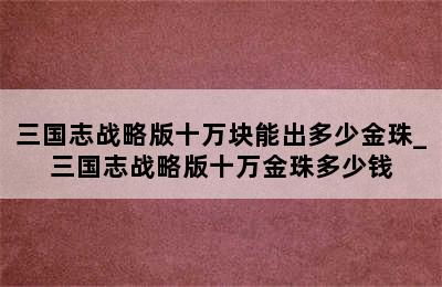 三国志战略版十万块能出多少金珠_三国志战略版十万金珠多少钱