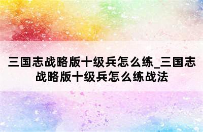 三国志战略版十级兵怎么练_三国志战略版十级兵怎么练战法