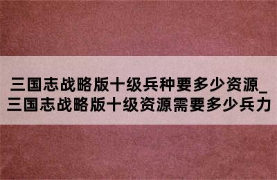 三国志战略版十级兵种要多少资源_三国志战略版十级资源需要多少兵力