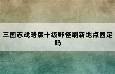 三国志战略版十级野怪刷新地点固定吗