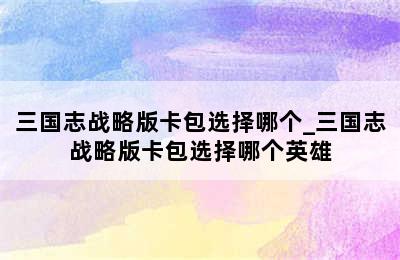 三国志战略版卡包选择哪个_三国志战略版卡包选择哪个英雄