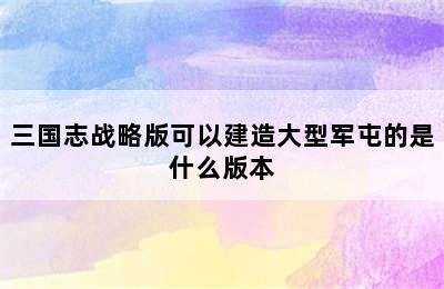 三国志战略版可以建造大型军屯的是什么版本