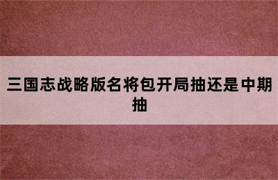 三国志战略版名将包开局抽还是中期抽