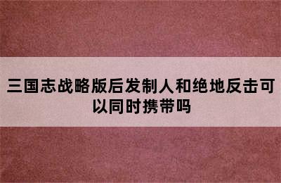 三国志战略版后发制人和绝地反击可以同时携带吗