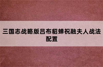 三国志战略版吕布貂蝉祝融夫人战法配置