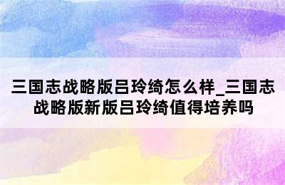 三国志战略版吕玲绮怎么样_三国志战略版新版吕玲绮值得培养吗