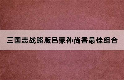 三国志战略版吕蒙孙尚香最佳组合