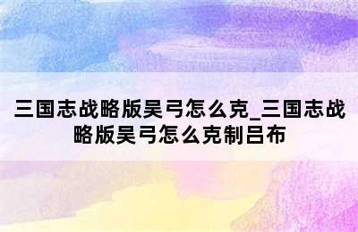 三国志战略版吴弓怎么克_三国志战略版吴弓怎么克制吕布