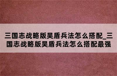 三国志战略版吴盾兵法怎么搭配_三国志战略版吴盾兵法怎么搭配最强