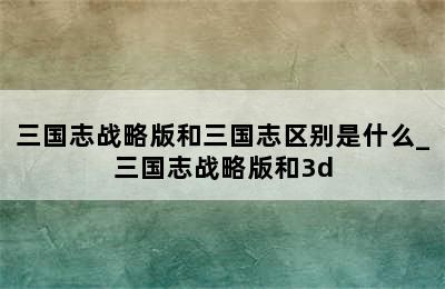 三国志战略版和三国志区别是什么_三国志战略版和3d