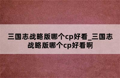 三国志战略版哪个cp好看_三国志战略版哪个cp好看啊