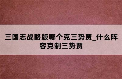 三国志战略版哪个克三势贾_什么阵容克制三势贾