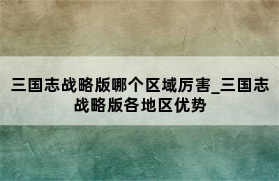 三国志战略版哪个区域厉害_三国志战略版各地区优势