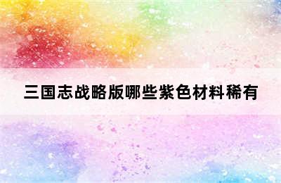 三国志战略版哪些紫色材料稀有