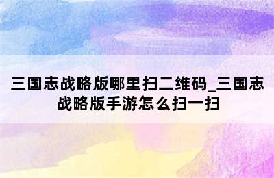 三国志战略版哪里扫二维码_三国志战略版手游怎么扫一扫