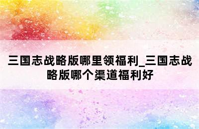 三国志战略版哪里领福利_三国志战略版哪个渠道福利好